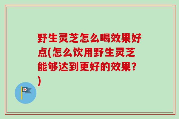 野生灵芝怎么喝效果好点(怎么饮用野生灵芝能够达到更好的效果？)