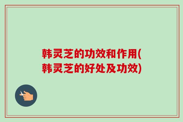 韩灵芝的功效和作用(韩灵芝的好处及功效)
