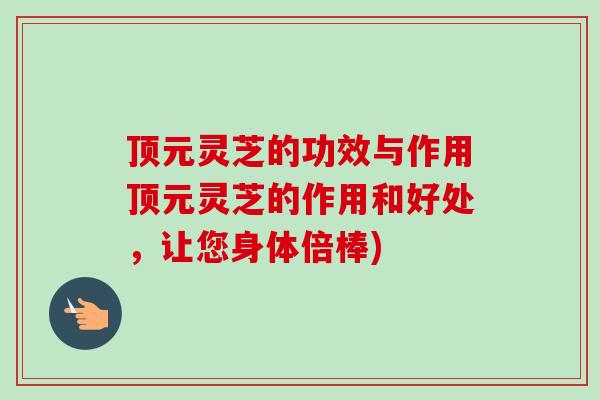 顶元灵芝的功效与作用顶元灵芝的作用和好处，让您身体倍棒)