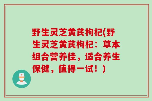 野生灵芝黄芪枸杞(野生灵芝黄芪枸杞：草本组合营养佳，适合养生保健，值得一试！)