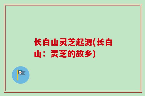 长白山灵芝起源(长白山：灵芝的故乡)