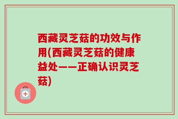 西藏灵芝菇的功效与作用(西藏灵芝菇的健康益处——正确认识灵芝菇)