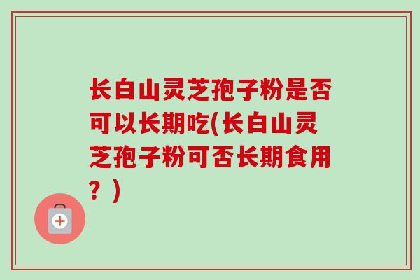 长白山灵芝孢子粉是否可以长期吃(长白山灵芝孢子粉可否长期食用？)