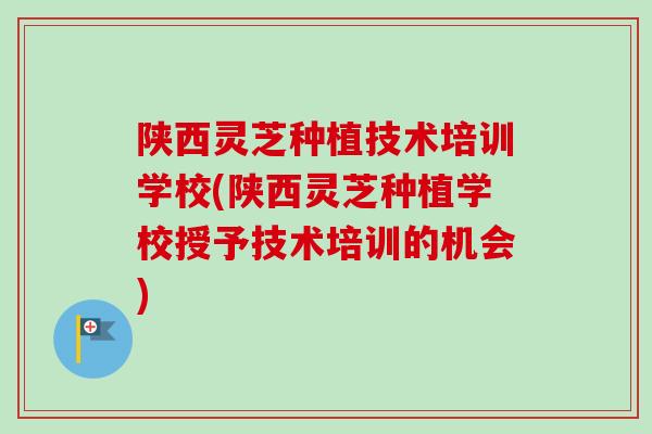 陕西灵芝种植技术培训学校(陕西灵芝种植学校授予技术培训的机会)