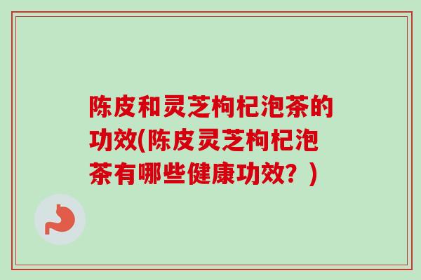 陈皮和灵芝枸杞泡茶的功效(陈皮灵芝枸杞泡茶有哪些健康功效？)