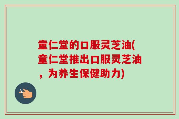 童仁堂的口服灵芝油(童仁堂推出口服灵芝油，为养生保健助力)