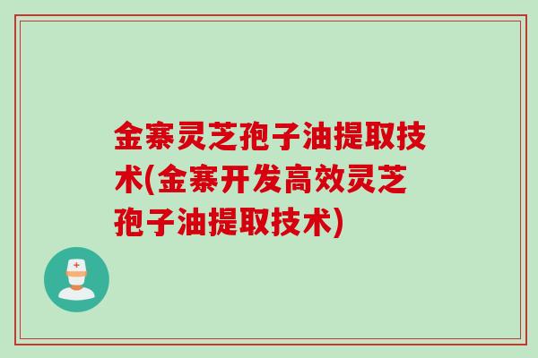 金寨灵芝孢子油提取技术(金寨开发高效灵芝孢子油提取技术)