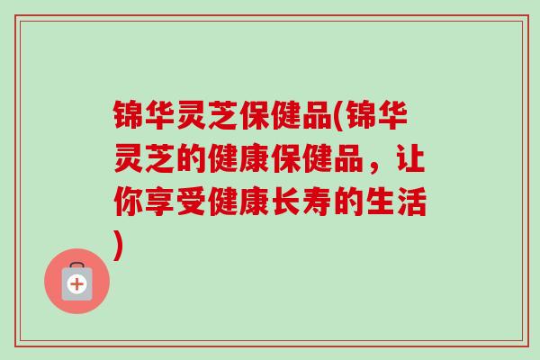 锦华灵芝保健品(锦华灵芝的健康保健品，让你享受健康长寿的生活)