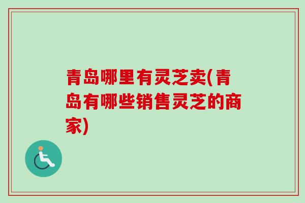 青岛哪里有灵芝卖(青岛有哪些销售灵芝的商家)