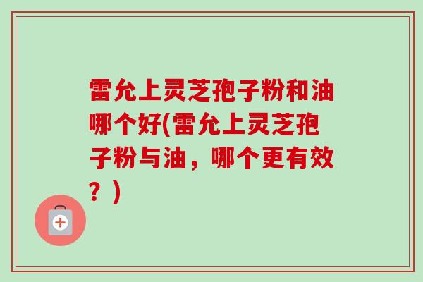 雷允上灵芝孢子粉和油哪个好(雷允上灵芝孢子粉与油，哪个更有效？)