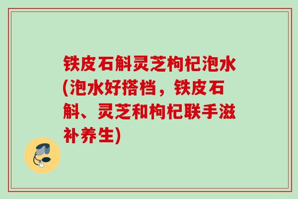 铁皮石斛灵芝枸杞泡水(泡水好搭档，铁皮石斛、灵芝和枸杞联手滋补养生)