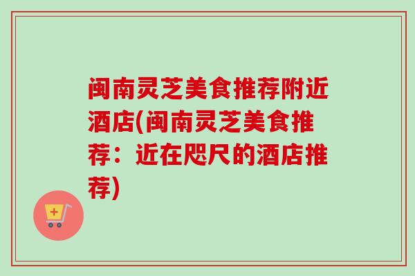 闽南灵芝美食推荐附近酒店(闽南灵芝美食推荐:近在咫尺的酒店推荐)