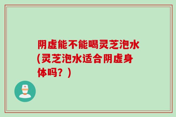 阴虚能不能喝灵芝泡水(灵芝泡水适合阴虚身体吗？)