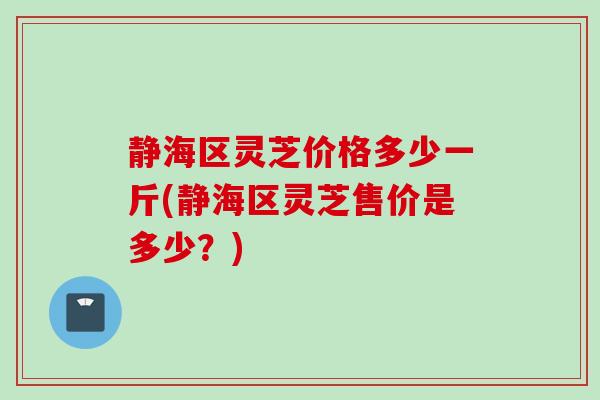 静海区灵芝价格多少一斤(静海区灵芝售价是多少?) 静海区灵芝价格多少一斤(静海区灵芝售价是多少?)