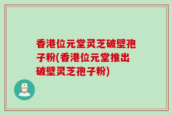 香港位元堂灵芝破壁孢子粉(香港位元堂推出破壁灵芝孢子粉)