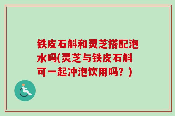 铁皮石斛和灵芝搭配泡水吗(灵芝与铁皮石斛可一起冲泡饮用吗？)