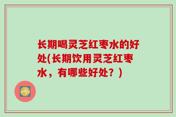 长期喝灵芝红枣水的好处(长期饮用灵芝红枣水，有哪些好处？)