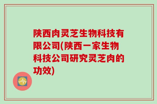陕西肉灵芝生物科技有限公司(陕西一家生物科技公司研究灵芝肉的功效)