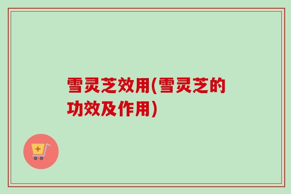 雪灵芝效用(雪灵芝的功效及作用)