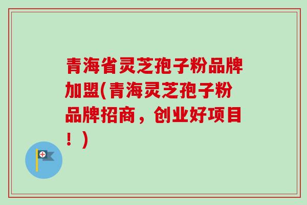 青海省灵芝孢子粉品牌加盟(青海灵芝孢子粉品牌招商，创业好项目！)