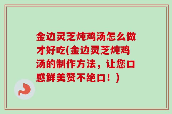 金边灵芝炖鸡汤怎么做才好吃(金边灵芝炖鸡汤的制作方法，让您口感鲜美赞不绝口！)