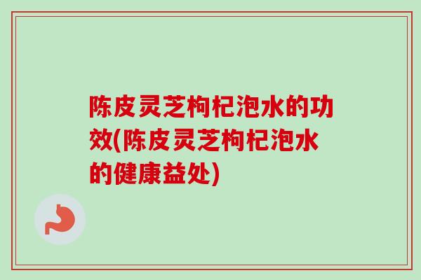 陈皮灵芝枸杞泡水的功效(陈皮灵芝枸杞泡水的健康益处)