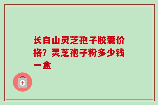 长白山灵芝孢子胶囊价格？灵芝孢子粉多少钱一盒