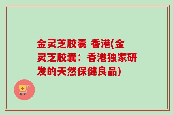 金灵芝胶囊 香港(金灵芝胶囊：香港独家研发的天然保健良品)