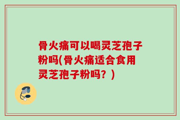 骨火痛可以喝灵芝孢子粉吗(骨火痛适合食用灵芝孢子粉吗？)