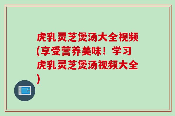 虎乳灵芝煲汤大全视频(享受营养美味！学习虎乳灵芝煲汤视频大全)