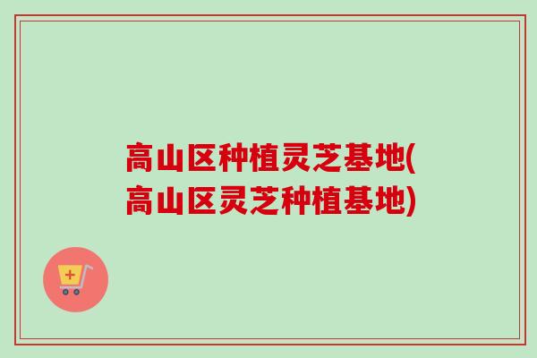 高山区种植灵芝基地(高山区灵芝种植基地)