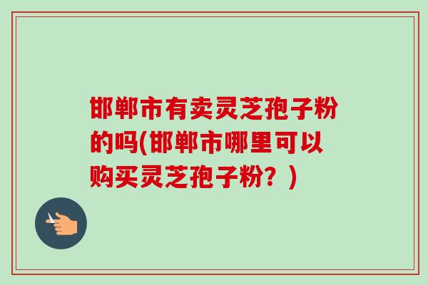 邯郸市有卖灵芝孢子粉的吗(邯郸市哪里可以购买灵芝孢子粉？)
