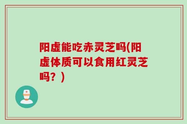 阳虚能吃赤灵芝吗(阳虚体质可以食用红灵芝吗？)