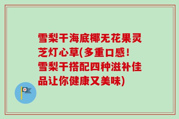 雪梨干海底椰无花果灵芝灯心草(多重口感！雪梨干搭配四种滋补佳品让你健康又美味)