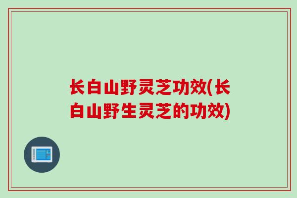 长白山野灵芝功效(长白山野生灵芝的功效)