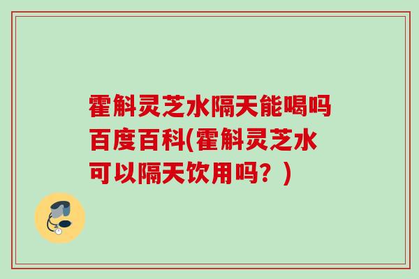 霍斛灵芝水隔天能喝吗百度百科(霍斛灵芝水可以隔天饮用吗？)
