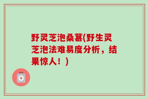 野灵芝泡桑葚(野生灵芝泡法难易度分析，结果惊人！)