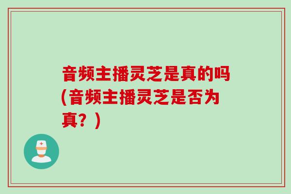音频主播灵芝是真的吗(音频主播灵芝是否为真？)