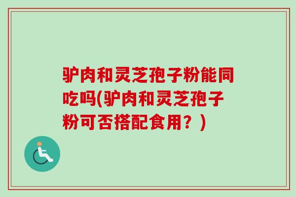 驴肉和灵芝孢子粉能同吃吗(驴肉和灵芝孢子粉可否搭配食用？)