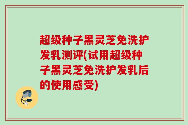 超级种子黑灵芝免洗护发乳测评(试用超级种子黑灵芝免洗护发乳后的使用感受)