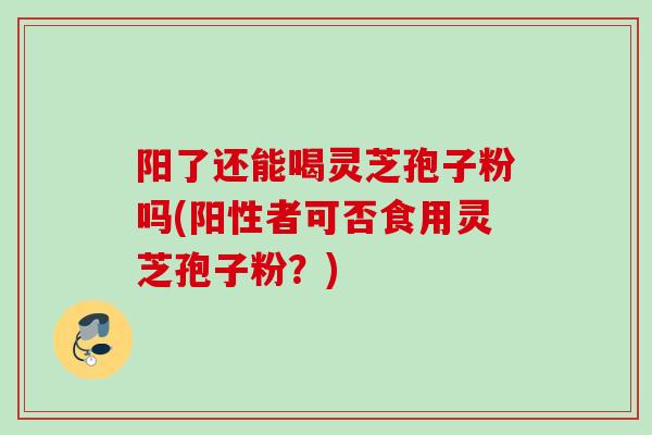 阳了还能喝灵芝孢子粉吗(阳性者可否食用灵芝孢子粉？)