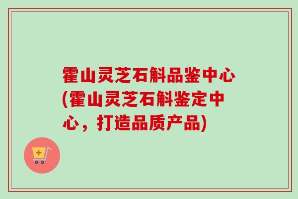 霍山灵芝石斛品鉴中心(霍山灵芝石斛鉴定中心，打造品质产品)