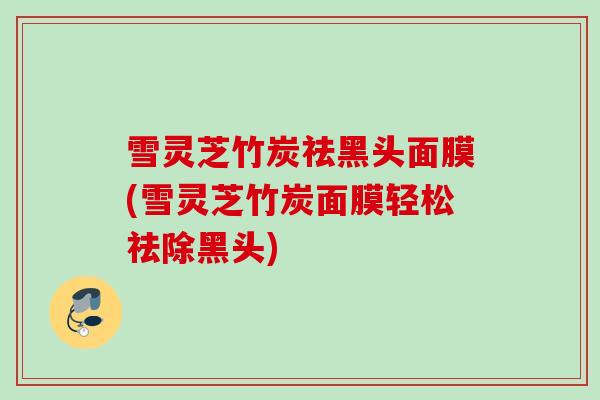 雪灵芝竹炭祛黑头面膜(雪灵芝竹炭面膜轻松祛除黑头)