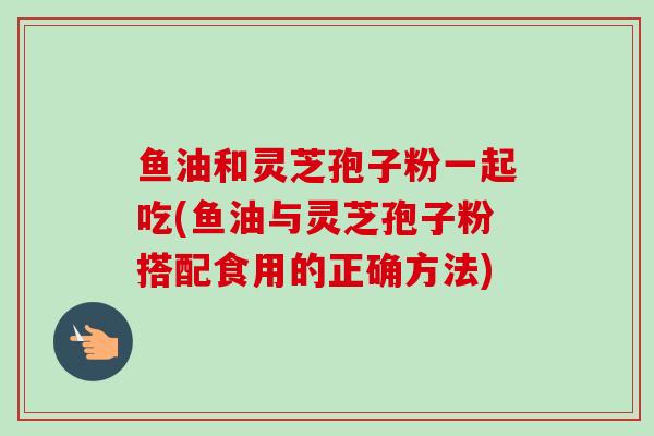 鱼油和灵芝孢子粉一起吃(鱼油与灵芝孢子粉搭配食用的正确方法)