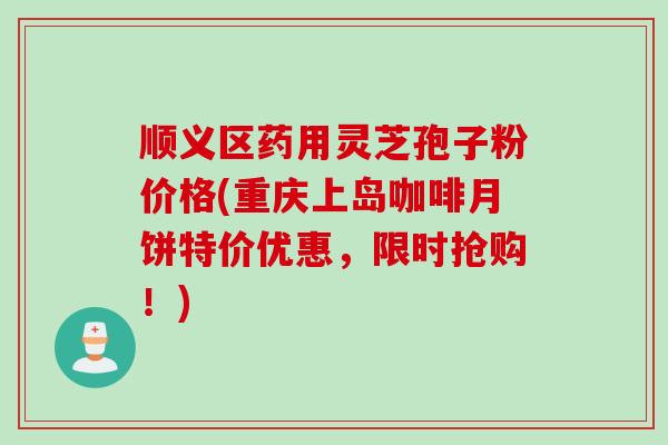 顺义区药用灵芝孢子粉价格(重庆上岛咖啡月饼特价优惠，限时抢购！)
