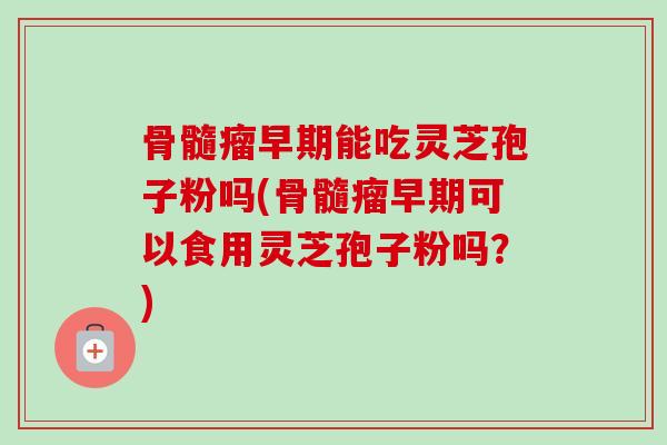 骨髓瘤早期能吃灵芝孢子粉吗(骨髓瘤早期可以食用灵芝孢子粉吗？)