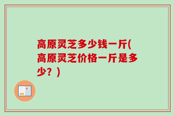 高原灵芝多少钱一斤(高原灵芝价格一斤是多少？)