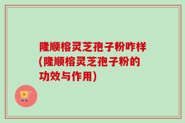 隆顺榕灵芝孢子粉咋样(隆顺榕灵芝孢子粉的功效与作用)