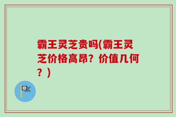 霸王灵芝贵吗(霸王灵芝价格高昂？价值几何？)