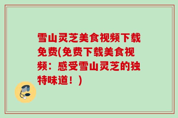 雪山灵芝美食视频下载免费(免费下载美食视频：感受雪山灵芝的独特味道！)